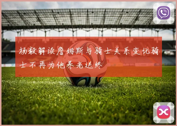杨毅解读詹姆斯与骑士关系变化骑士不再为他养老送终
