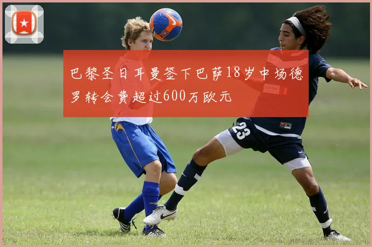 巴黎圣日耳曼签下巴萨18岁中场德罗转会费超过600万欧元
