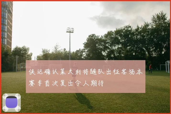 侠记确认莱夫利将随队出征客场本赛季首次复出令人期待