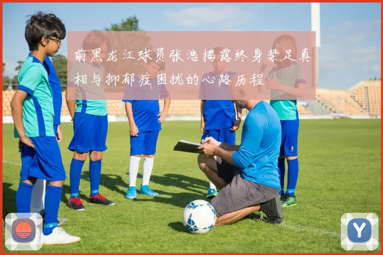 前黑龙江球员张浩揭露终身禁足真相与抑郁症困扰的心路历程