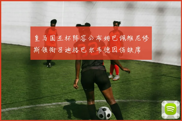 皇马国王杯阵容公布姆巴佩维尼修斯领衔吕迪格巴尔韦德因伤缺席