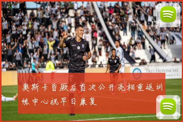 奥斯卡昏厥后首次公开亮相重返训练中心祝早日康复