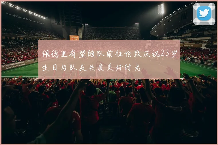 佩德里有望随队前往伦敦庆祝23岁生日与队友共度美好时光