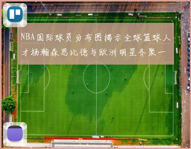 NBA国际球员分布图揭示全球篮球人才杨瀚森恩比德与欧洲明星齐聚一堂